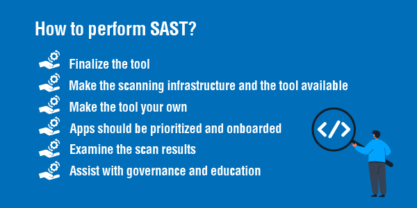 How to perform SAST There are six key steps to performing SAST efficiently in organisations with many applications built with diverse languages, frameworks, and platforms.
